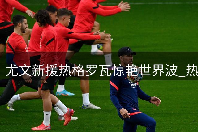 尤文新援热格罗瓦惊艳世界波 热身赛1-0力克切尔西