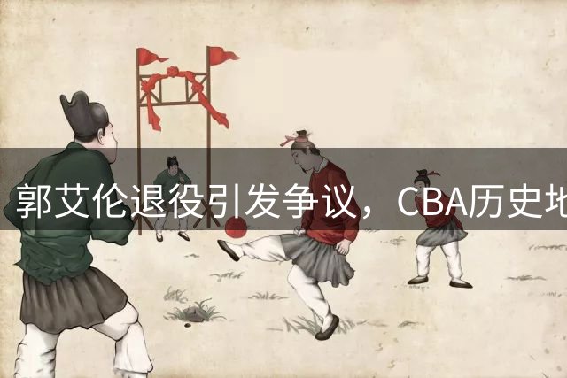 郭艾伦退役引发争议，CBA历史地位难进后卫前三